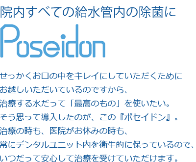 せっかくお口の中をキレイにしていただくためにお越しいただいているのですから、治療する水だって「最高のもの」を使いたい。そう思って導入したのが、この『ポセイドン』。治療の時も、医院がお休みの時も、常にデンタルユニット内を衛生的に保っているので、いつだって安心して治療を受けていただけます。
